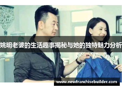 姚明老婆的生活趣事揭秘与她的独特魅力分析